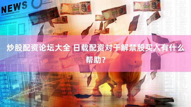 炒股配资论坛大全 日载配资对于解禁股买入有什么帮助？