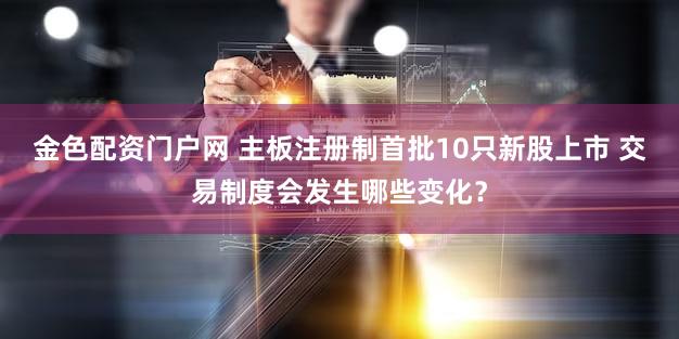 金色配资门户网 主板注册制首批10只新股上市 交易制度会发生哪些变化？