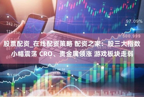 股票配资_在线配资策略 配资之家：股三大指数小幅震荡 CRO、贵金属领涨 游戏板块走弱