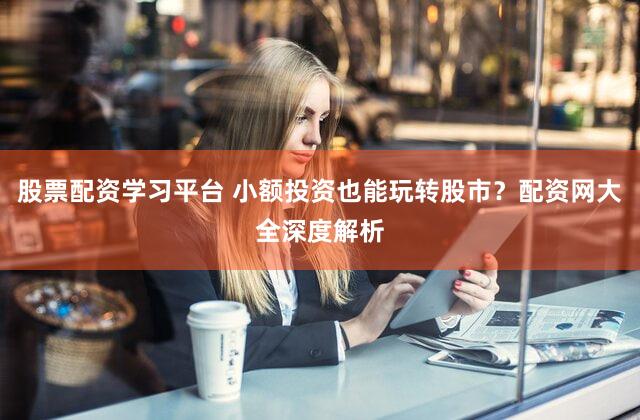 股票配资学习平台 小额投资也能玩转股市？配资网大全深度解析