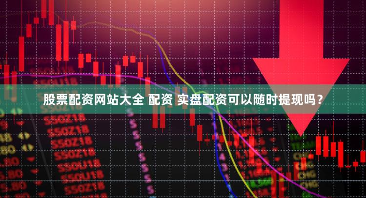 股票配资网站大全 配资 实盘配资可以随时提现吗？