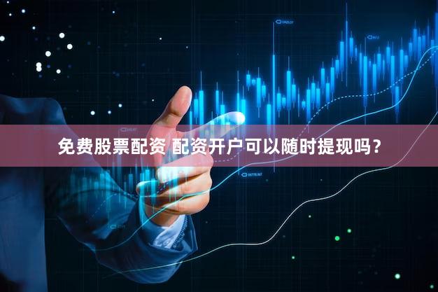 免费股票配资 配资开户可以随时提现吗？
