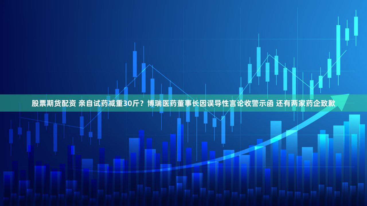 股票期货配资 亲自试药减重30斤？博瑞医药董事长因误导性言论收警示函 还有两家药企致歉