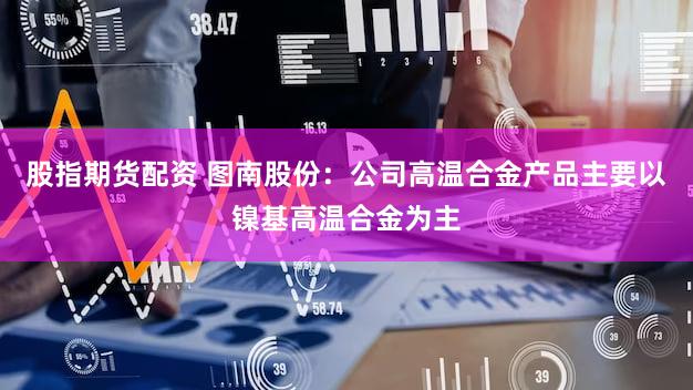 股指期货配资 图南股份：公司高温合金产品主要以镍基高温合金为主