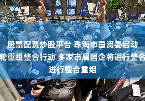 股票配资炒股平台 珠海市国资委启动新一轮重组整合行动 多家市属国企将进行整合重组