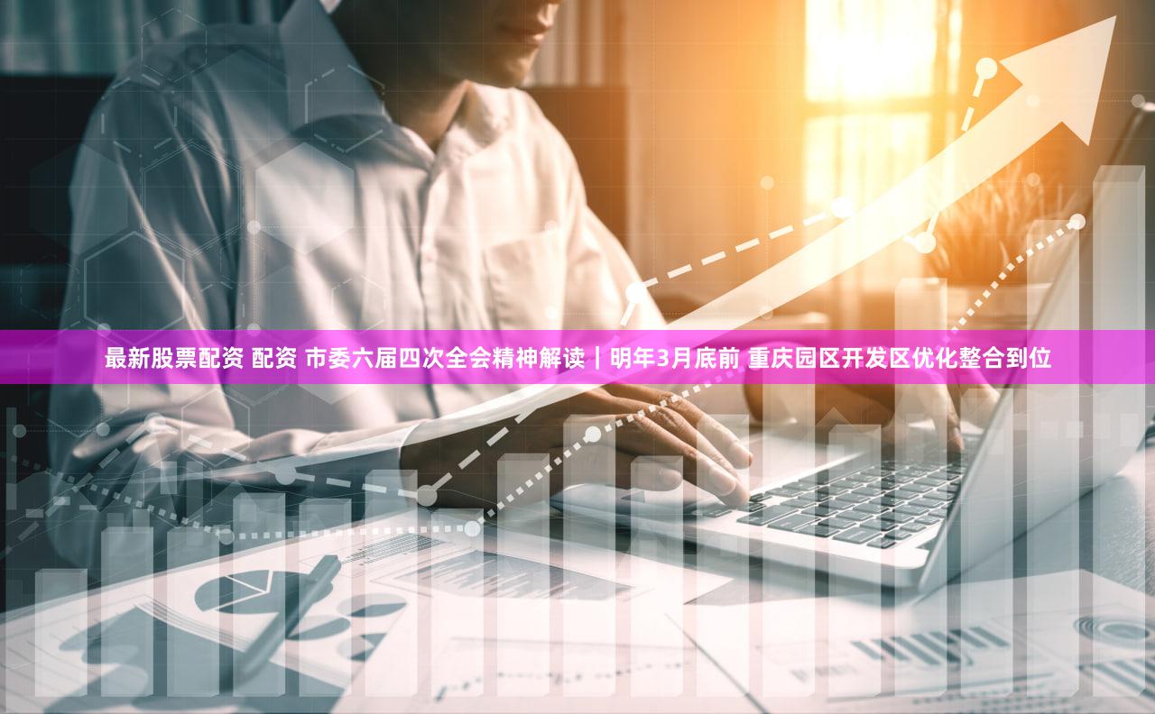最新股票配资 配资 市委六届四次全会精神解读｜明年3月底前 重庆园区开发区优化整合到位