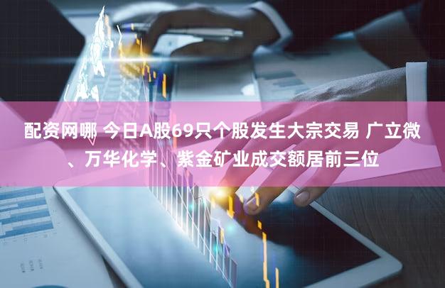 配资网哪 今日A股69只个股发生大宗交易 广立微、万华化学、紫金矿业成交额居前三位