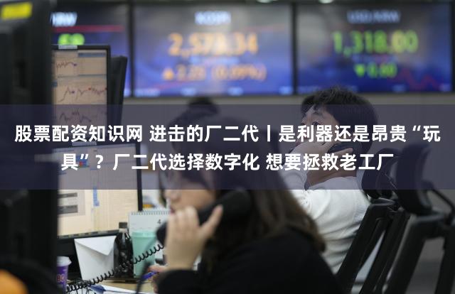 股票配资知识网 进击的厂二代丨是利器还是昂贵“玩具”？厂二代选择数字化 想要拯救老工厂