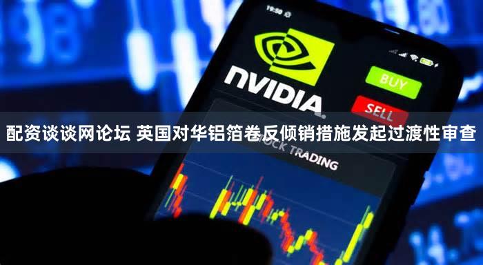 配资谈谈网论坛 英国对华铝箔卷反倾销措施发起过渡性审查