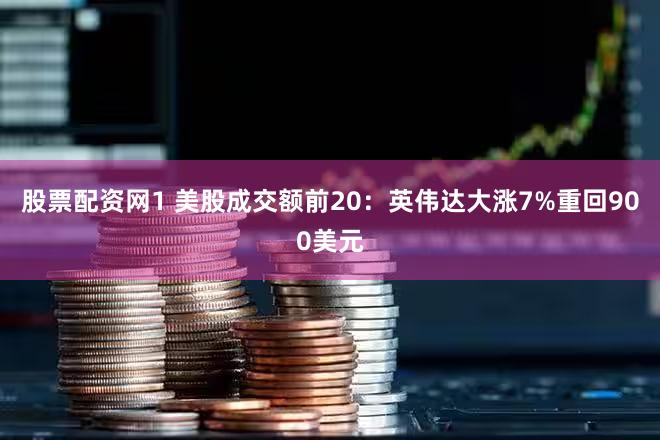 股票配资网1 美股成交额前20：英伟达大涨7%重回900美元