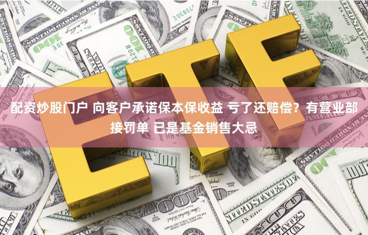 配资炒股门户 向客户承诺保本保收益 亏了还赔偿？有营业部接罚单 已是基金销售大忌