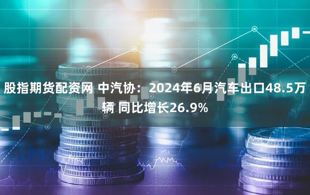 股指期货配资网 中汽协：2024年6月汽车出口48.5万辆 同比增长26.9%