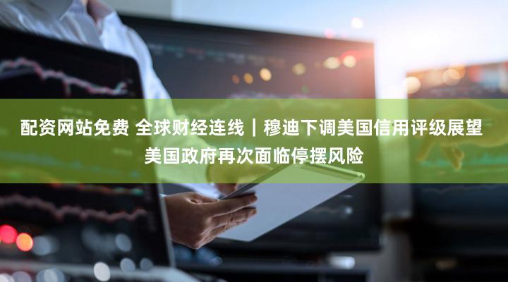 配资网站免费 全球财经连线｜穆迪下调美国信用评级展望 美国政府再次面临停摆风险
