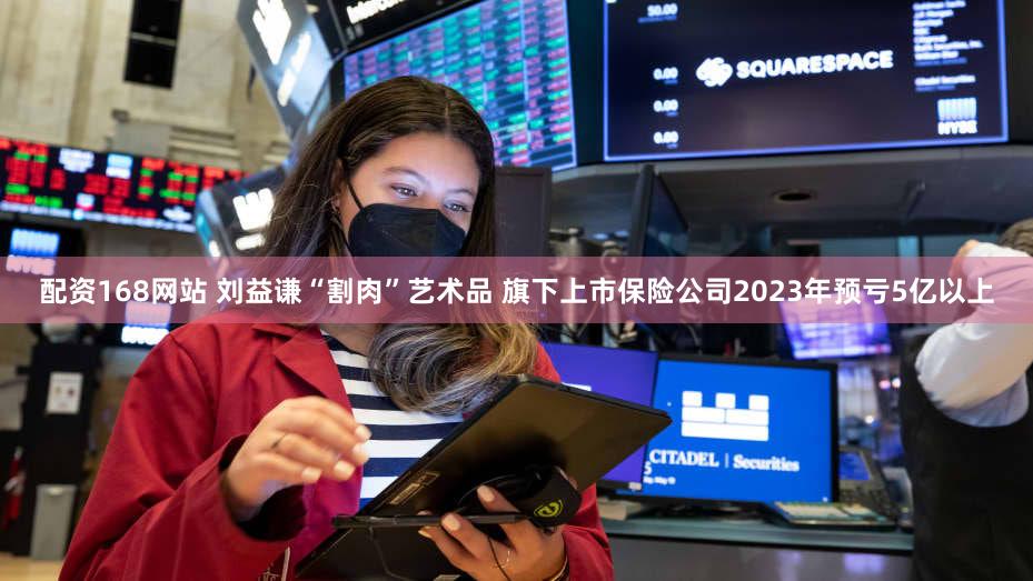 配资168网站 刘益谦“割肉”艺术品 旗下上市保险公司2023年预亏5亿以上
