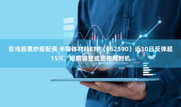 在线股票炒股配资 半导体材料ETF（562590）近10日反弹超15%，短期调整或迎布局时机