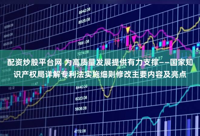 配资炒股平台网 为高质量发展提供有力支撑——国家知识产权局详解专利法实施细则修改主要内容及亮点