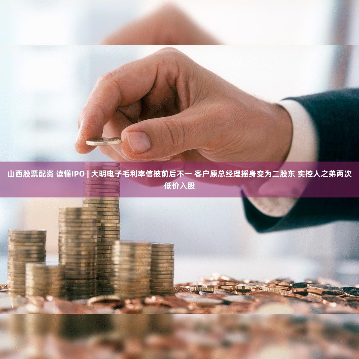 山西股票配资 读懂IPO | 大明电子毛利率信披前后不一 客户原总经理摇身变为二股东 实控人之弟两次低价入股