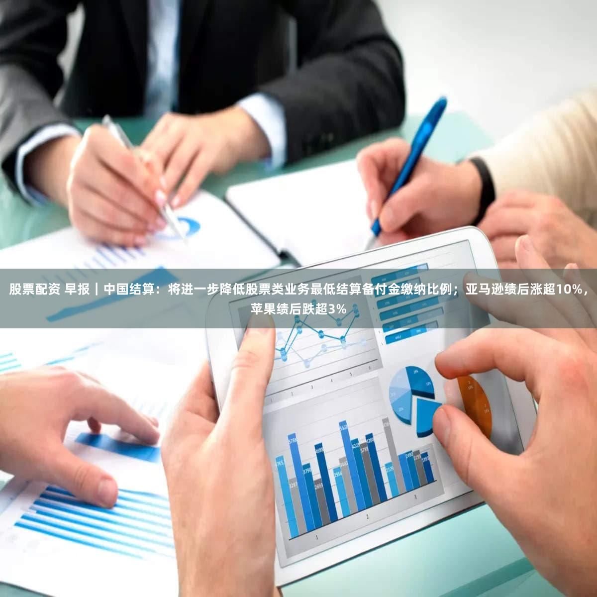 股票配资 早报｜中国结算：将进一步降低股票类业务最低结算备付金缴纳比例；亚马逊绩后涨超10%，苹果绩后跌超3%