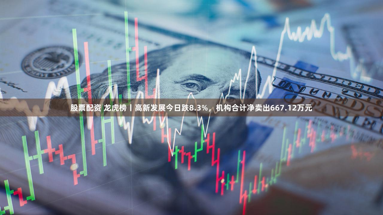 股票配资 龙虎榜丨高新发展今日跌8.3%，机构合计净卖出667.12万元