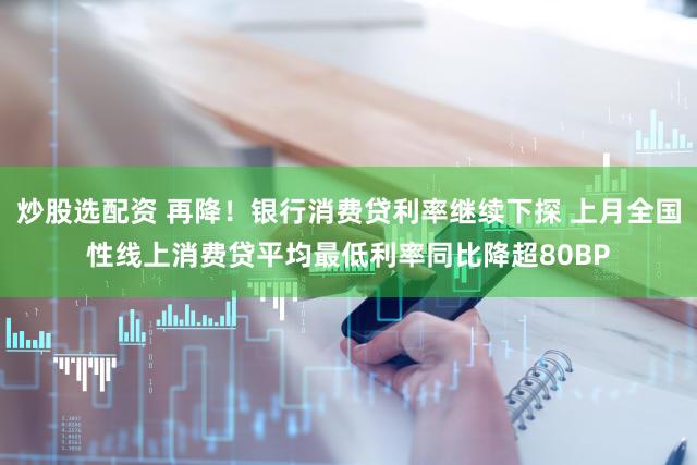 炒股选配资 再降！银行消费贷利率继续下探 上月全国性线上消费贷平均最低利率同比降超80BP