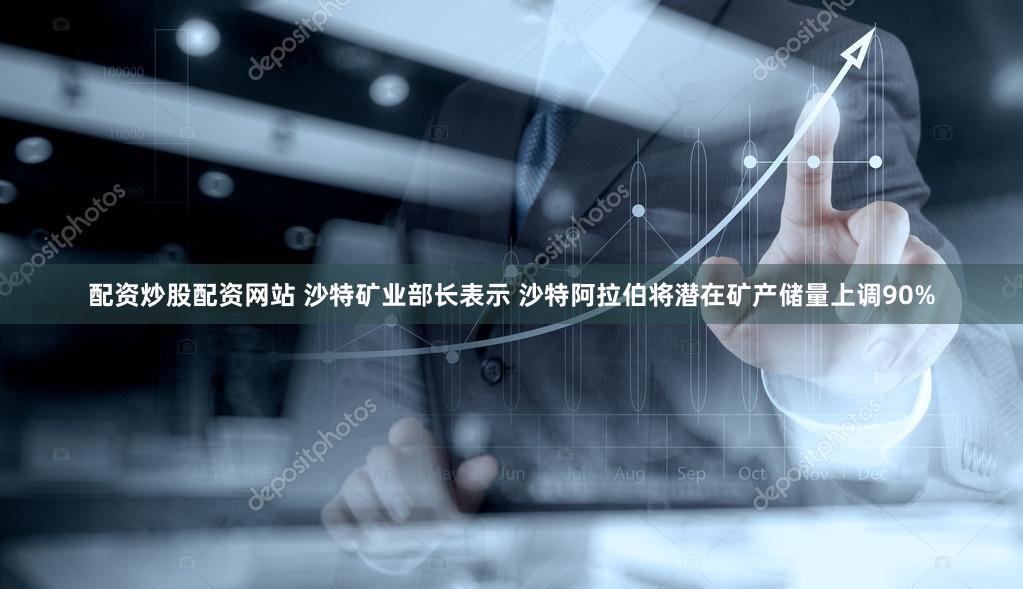 配资炒股配资网站 沙特矿业部长表示 沙特阿拉伯将潜在矿产储量上调90%