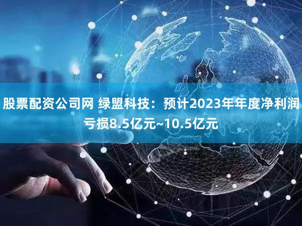 股票配资公司网 绿盟科技：预计2023年年度净利润亏损8.5亿元~10.5亿元