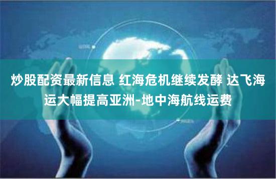 炒股配资最新信息 红海危机继续发酵 达飞海运大幅提高亚洲-地中海航线运费