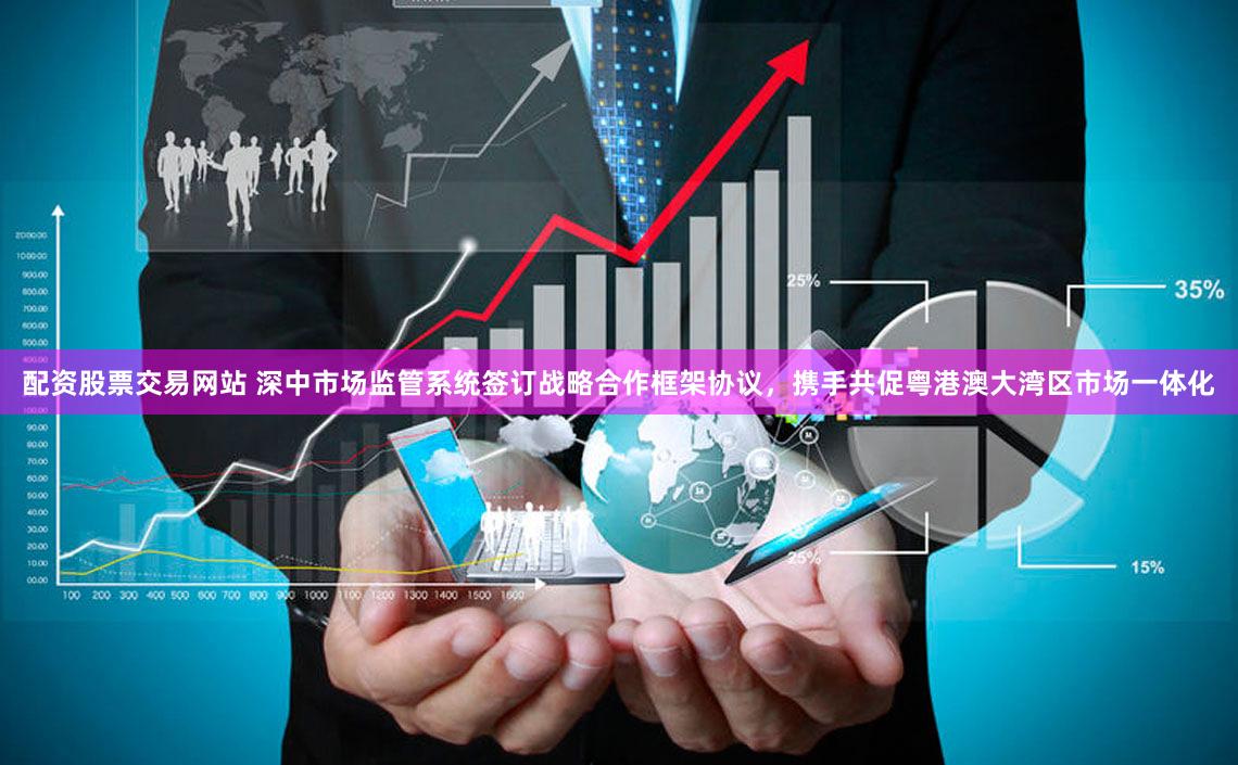 配资股票交易网站 深中市场监管系统签订战略合作框架协议，携手共促粤港澳大湾区市场一体化