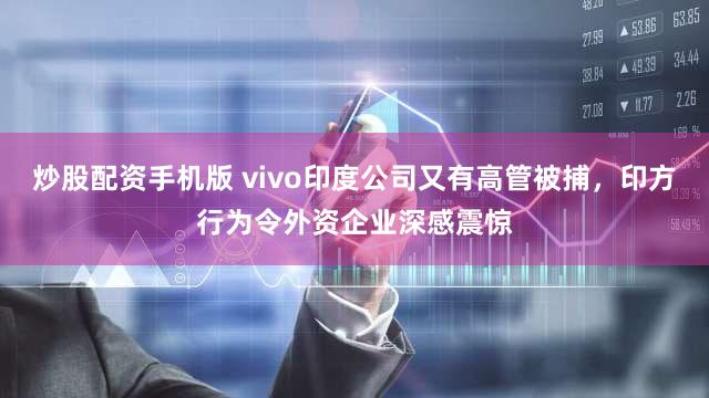炒股配资手机版 vivo印度公司又有高管被捕，印方行为令外资企业深感震惊