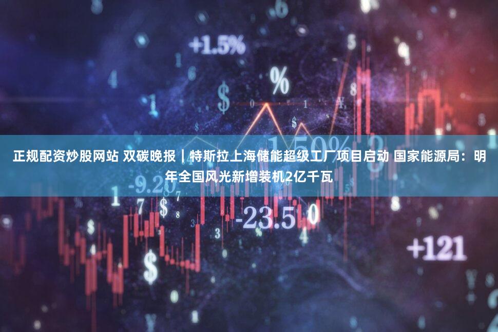 正规配资炒股网站 双碳晚报｜特斯拉上海储能超级工厂项目启动 国家能源局：明年全国风光新增装机2亿千瓦