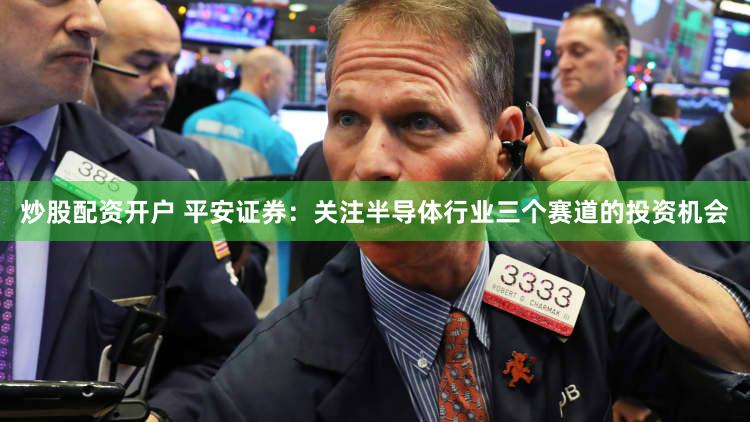 炒股配资开户 平安证券：关注半导体行业三个赛道的投资机会