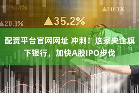 配资平台官网网址 冲刺！这家央企旗下银行，加快A股IPO步伐