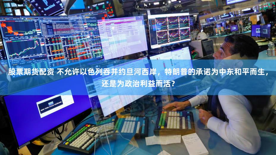 股票期货配资 不允许以色列吞并约旦河西岸，特朗普的承诺为中东和平而生，还是为政治利益而活？