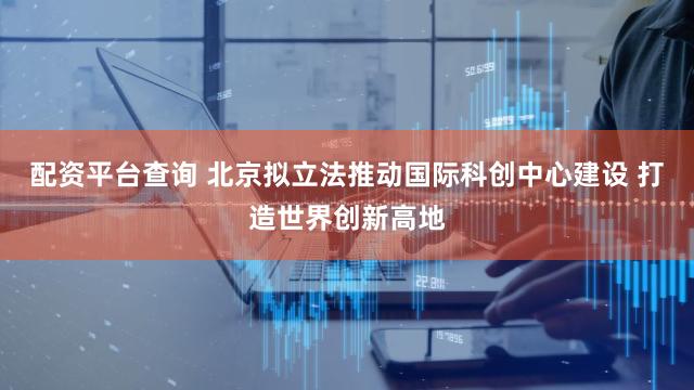 配资平台查询 北京拟立法推动国际科创中心建设 打造世界创新高地