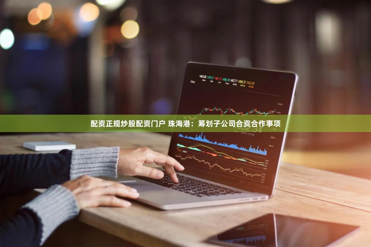 配资正规炒股配资门户 珠海港：筹划子公司合资合作事项