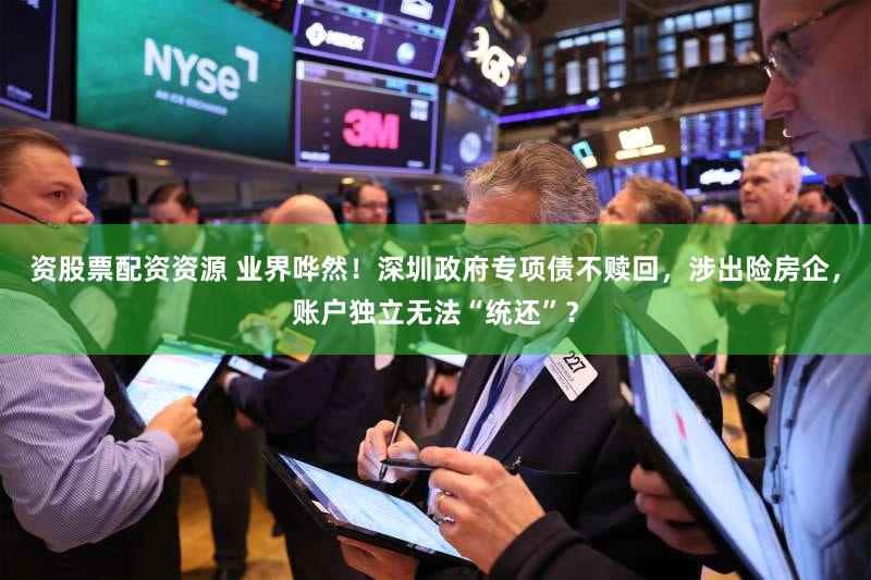 资股票配资资源 业界哗然！深圳政府专项债不赎回，涉出险房企，账户独立无法“统还”？