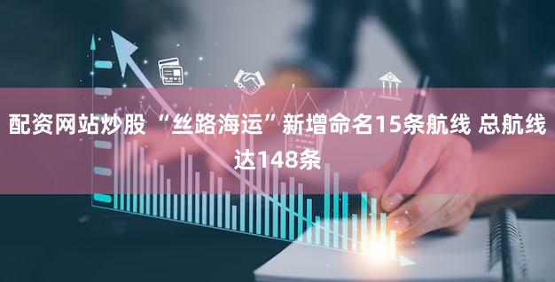 配资网站炒股 “丝路海运”新增命名15条航线 总航线达148条