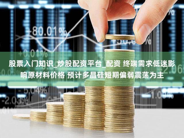 股票入门知识_炒股配资平台_配资 终端需求低迷影响原材料价格 预计多晶硅短期偏弱震荡为主