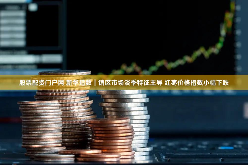 股票配资门户网 新华指数｜销区市场淡季特征主导 红枣价格指数小幅下跌