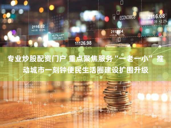 专业炒股配资门户 重点聚焦服务“一老一小” 推动城市一刻钟便民生活圈建设扩围升级