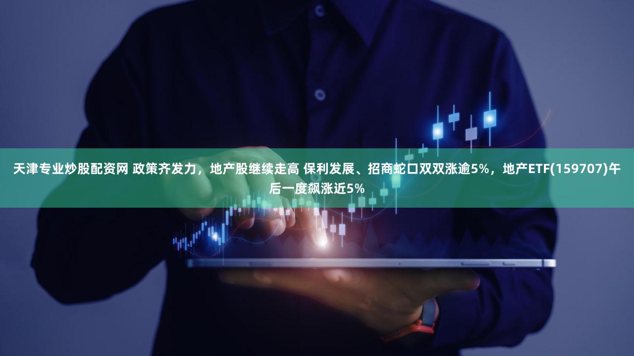 天津专业炒股配资网 政策齐发力，地产股继续走高 保利发展、招商蛇口双双涨逾5%，地产ETF(159707)午后一度飙涨近5%