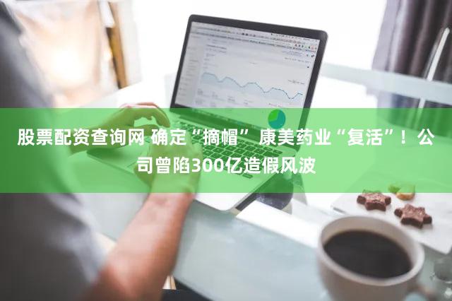 股票配资查询网 确定“摘帽” 康美药业“复活”！公司曾陷300亿造假风波