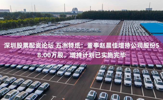 深圳股票配资论坛 五洲特纸：董事赵晨佳增持公司股份58.00万股，增持计划已实施完毕