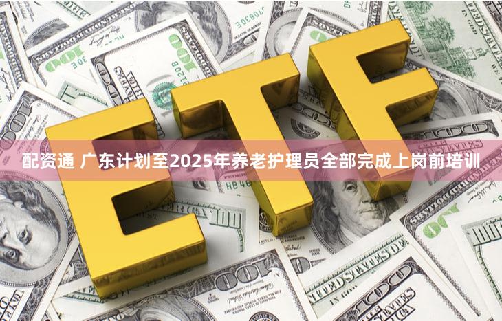 配资通 广东计划至2025年养老护理员全部完成上岗前培训