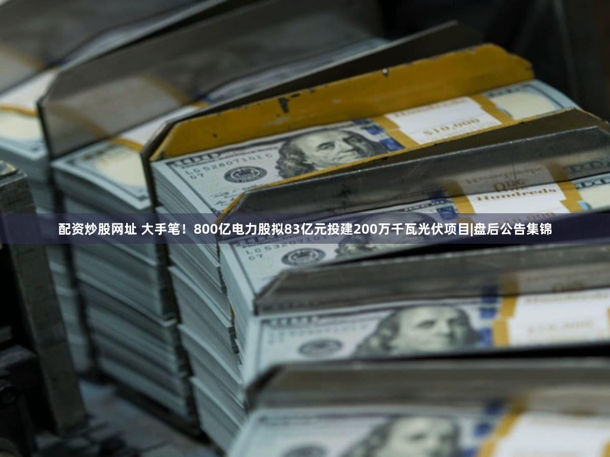 配资炒股网址 大手笔！800亿电力股拟83亿元投建200万千瓦光伏项目|盘后公告集锦