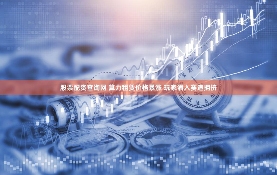 股票配资查询网 算力租赁价格暴涨 玩家涌入赛道拥挤