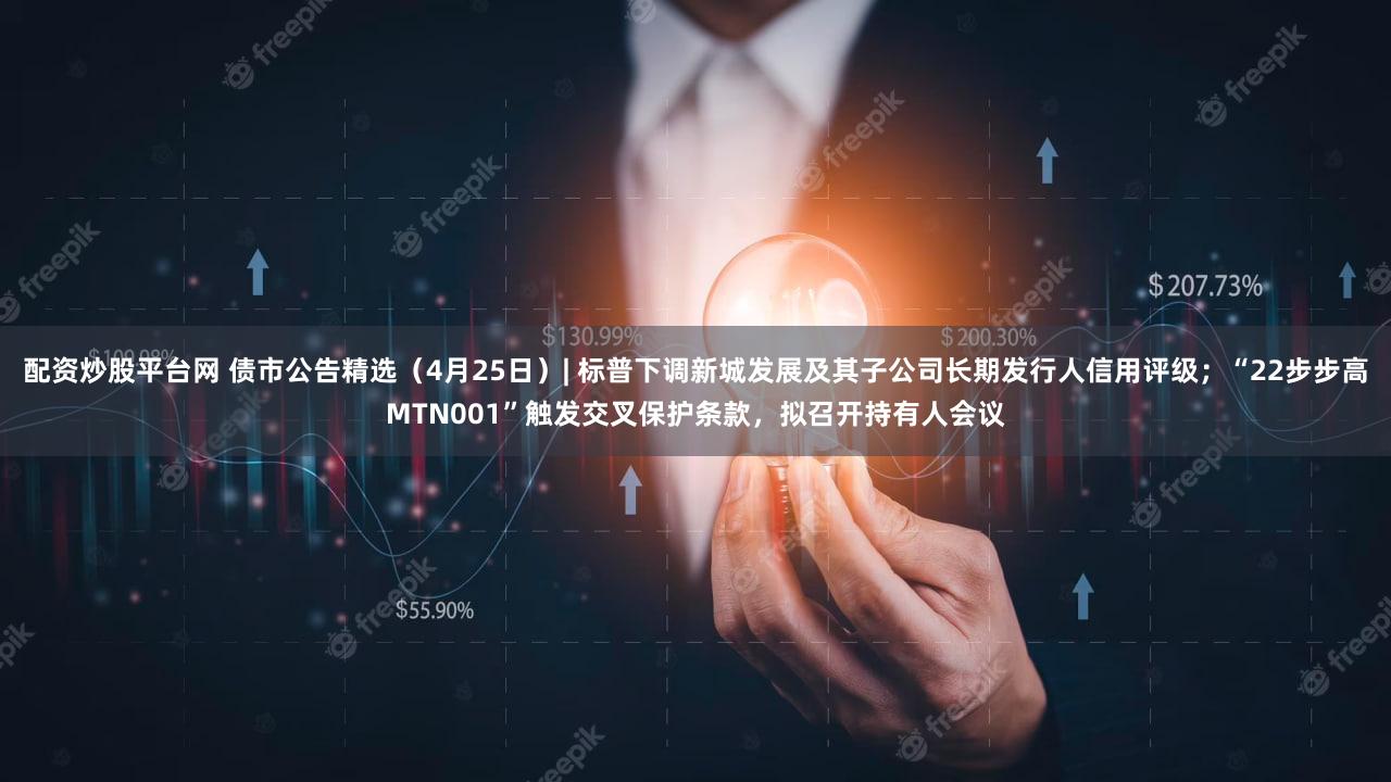配资炒股平台网 债市公告精选（4月25日）| 标普下调新城发展及其子公司长期发行人信用评级；“22步步高MTN001”触发交叉保护条款，拟召开持有人会议