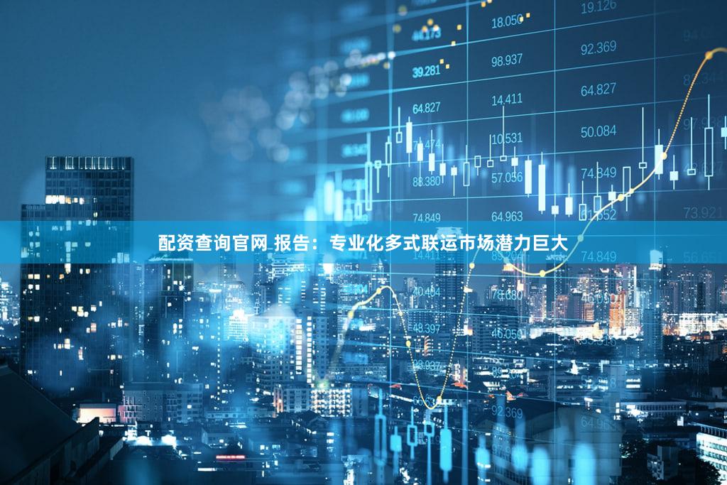 配资查询官网 报告：专业化多式联运市场潜力巨大