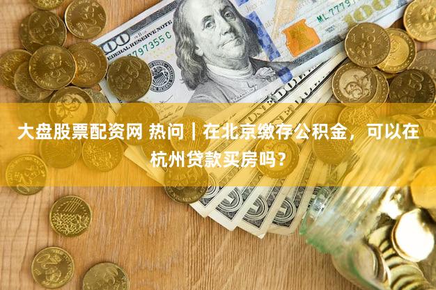 大盘股票配资网 热问｜在北京缴存公积金，可以在杭州贷款买房吗？