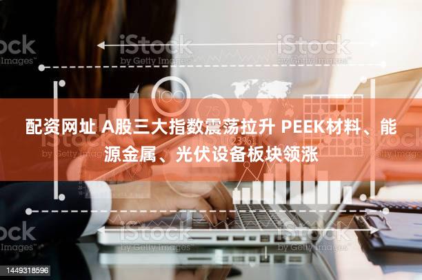 配资网址 A股三大指数震荡拉升 PEEK材料、能源金属、光伏设备板块领涨